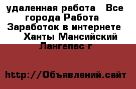 удаленная работа - Все города Работа » Заработок в интернете   . Ханты-Мансийский,Лангепас г.